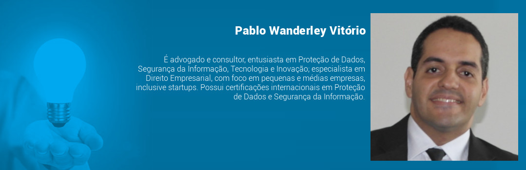Pablo Wanderley Vitório, advogado e consultor, entusiasta em Proteção de Dados, Segurança da Informação, Tecnologia e Inovação; especialista em Direito Empresarial, com foco em pequenas e médias empresas, inclusive startups; com certificações internacionais em Proteção de Dados e Segurança da Informação.
